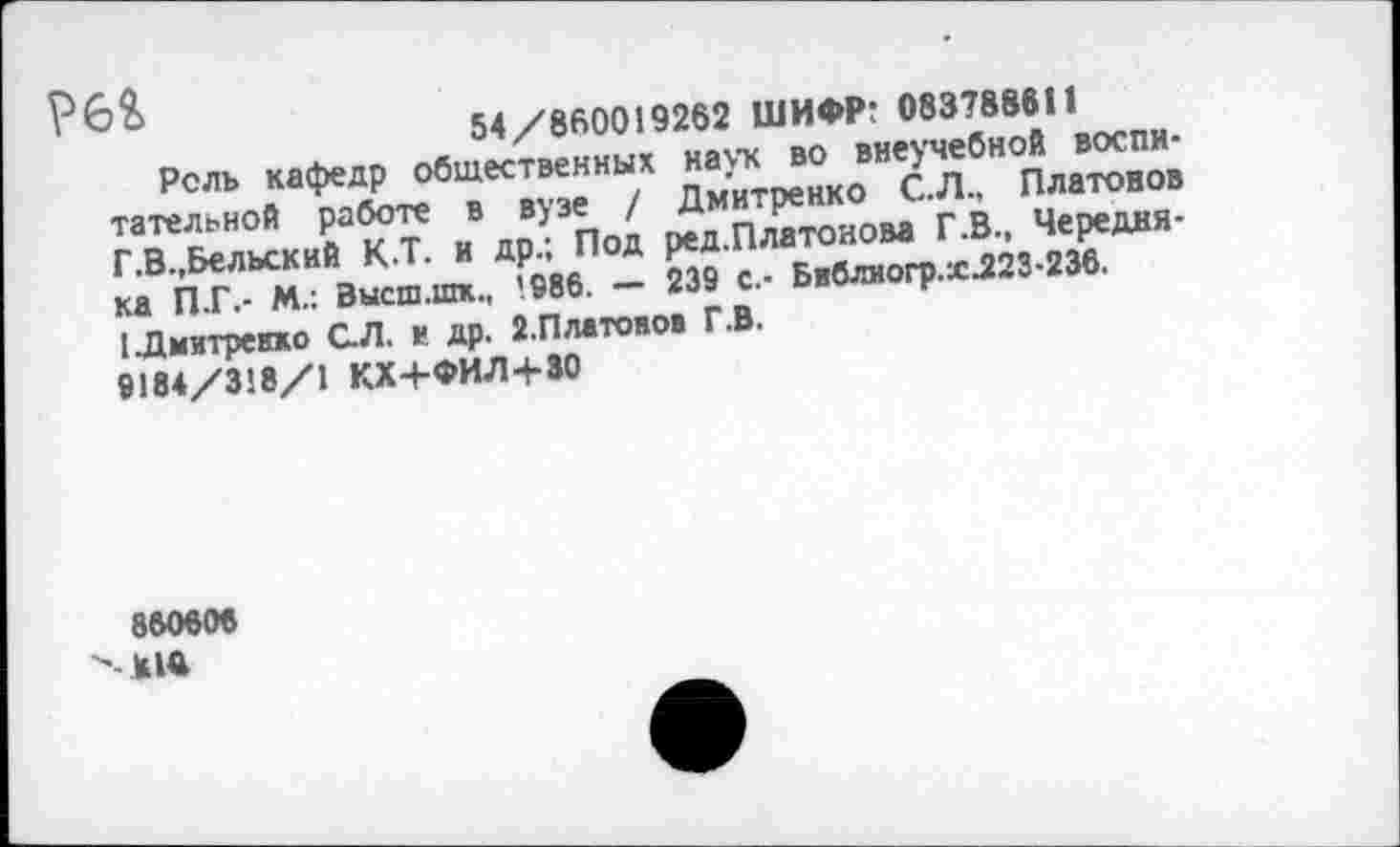 ﻿54/860019262 ШИФР: 083788611
Рель кафедр общественных наук во внеучебной воспитательной работе в вузе / Дмитренко С.Л., Платонов Г.В.,Бельский К.Т. и др.; Под ред.Платонова Г.В., Чередня-ка П.Г.- М.: Высш.шк., ’986. — 239 с.- Бвблиогр.ж.223-236. [Дмитренко С.Л. в др. 2.Пл«тоноэ Г.В.
9184/318/1 КХ+ФИЛ+30
860606
^-*14